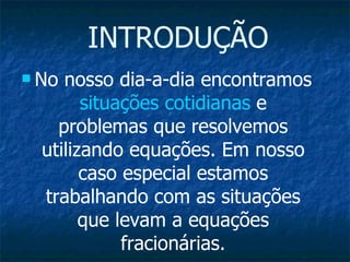 INTRODUÇÃO No nosso dia-a-dia encontramos  situações cotidianas  e problemas que resolvemos utilizando equações. Em nosso caso especial estamos trabalhando com as situações que levam a equações fracionárias. 