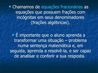 Chamamos de  equações fracionárias  as equações que possuem frações com incógnitas em seus denominadores (frações algébricas). É importante que o aluno aprenda a transformar uma situação – problema numa sentença matemática e, em seguida, aprenda a resolvê-la, e ser capaz de analisar e conferir a sua resposta.  