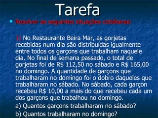 Tarefa Resolver as seguintes situações cotidianas: 1)  No Restaurante Beira Mar, as gorjetas recebidas num dia são distribuídas igualmente entre todos os garçons que trabalham naquele dia. No final de semana passado, o total de gorjetas foi de R$ 112,50 no sábado e R$ 165,00 no domingo. A quantidade de garçons que trabalharam no domingo foi o dobro daqueles que trabalharam no sábado. No sábado, cada garçon recebeu R$ 10,00 a mais do que recebeu cada um dos garçons que trabalhou no domingo. a) Quantos garçons trabalharam no sábado? b) Quantos trabalharam no domingo? 