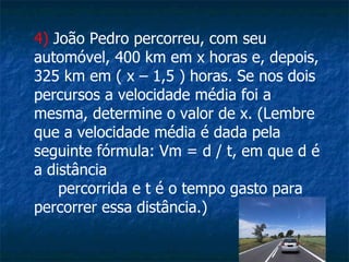 4)  João Pedro percorreu, com seu automóvel, 400 km em x horas e, depois, 325 km em ( x – 1,5 ) horas. Se nos dois percursos a velocidade média foi a mesma, determine o valor de x. (Lembre que a velocidade média é dada pela seguinte fórmula: Vm = d / t, em que d é a distância  percorrida e t é o tempo gasto para percorrer essa distância.) 