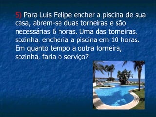 5)  Para Luis Felipe encher a piscina de sua casa, abrem-se duas torneiras e são necessárias 6 horas. Uma das torneiras, sozinha, encheria a piscina em 10 horas. Em quanto tempo a outra torneira, sozinha, faria o serviço?   