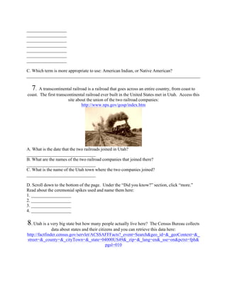 __________________
__________________
__________________
__________________
__________________
__________________
__________________

C. Which term is more appropriate to use: American Indian, or Native American?
______________________________________________________________________________

  7.   A transcontinental railroad is a railroad that goes across an entire country, from coast to
coast. The first transcontinental railroad ever built in the United States met in Utah. Access this
                        site about the union of the two railroad companies:
                                http://www.nps.gov/gosp/index.htm




A. What is the date that the two railroads joined in Utah?
_______________________________
B. What are the names of the two railroad companies that joined there?
_______________________________
C. What is the name of the Utah town where the two companies joined?
_______________________________

D. Scroll down to the bottom of the page. Under the “Did you know?” section, click “more.”
Read about the ceremonial spikes used and name them here:
1. __________________
2. __________________
3. __________________
4. __________________

8. Utah is a very big state but how many people actually live here?     The Census Bureau collects
               data about states and their citizens and you can retrieve this data here:
http://factfinder.census.gov/servlet/ACSSAFFFacts?_event=Search&geo_id=&_geoContext=&_
street=&_county=&_cityTown=&_state=04000US49&_zip=&_lang=en&_sse=on&pctxt=fph&
                                               pgsl=010
 