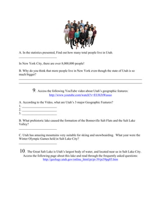 A. In the statistics presented, Find out how many total people live in Utah.
________________________

In New York City, there are over 8,000,000 people!

B. Why do you think that more people live in New York even though the state of Utah is so
much bigger?
______________________________________________________________________________
______________________________________________________________________________

           9.   Access the following YouTube video about Utah’s geographic features:
                         http://www.youtube.com/watch?v=EU0i3tWasuo

A. According to the Video, what are Utah’s 3 major Geographic Features?
1. ______________________
2. ______________________
3. ______________________

B. What prehistoric lake caused the formation of the Bonneville Salt Flats and the Salt Lake
Valley?
________________________

C. Utah has amazing mountains very suitable for skiing and snowboarding. What year were the
Winter Olympic Games held in Salt Lake City?
________________________

10.  The Great Salt Lake is Utah’s largest body of water, and located near us in Salt Lake City.
   Access the following page about this lake and read through the frequently asked questions:
                   http://geology.utah.gov/online_html/pi/pi-39/pi39pg03.htm
 