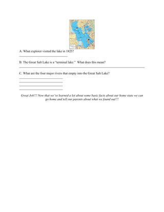 A. What explorer visited the lake in 1825?
______________________________

B. The Great Salt Lake is a “terminal lake.” What does this mean?
______________________________________________________________________________

C. What are the four major rivers that empty into the Great Salt Lake?
___________________________
___________________________
___________________________
___________________________

 Great Job!!! Now that we’ve learned a lot about some basic facts about our home state we can
                   go home and tell our parents about what we found out!!!
 