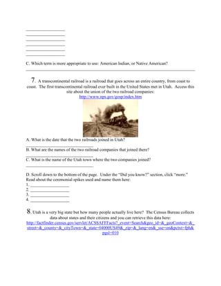 __________________
__________________
__________________
__________________
__________________
__________________

C. Which term is more appropriate to use: American Indian, or Native American?
______________________________________________________________________________

  7 . A transcontinental railroad is a railroad that goes across an entire country, from coast to
coast. The first transcontinental railroad ever built in the United States met in Utah. Access this
                        site about the union of the two railroad companies:
                                http://www.nps.gov/gosp/index.htm




A. What is the date that the two railroads joined in Utah?
_______________________________
B. What are the names of the two railroad companies that joined there?
_______________________________
C. What is the name of the Utah town where the two companies joined?
_______________________________

D. Scroll down to the bottom of the page. Under the “Did you know?” section, click “more.”
Read about the ceremonial spikes used and name them here:
1. __________________
2. __________________
3. __________________
4. __________________

8. Utah is a very big state but how many people actually live here?     The Census Bureau collects
               data about states and their citizens and you can retrieve this data here:
http://factfinder.census.gov/servlet/ACSSAFFFacts?_event=Search&geo_id=&_geoContext=&_
street=&_county=&_cityTown=&_state=04000US49&_zip=&_lang=en&_sse=on&pctxt=fph&
                                               pgsl=010
 