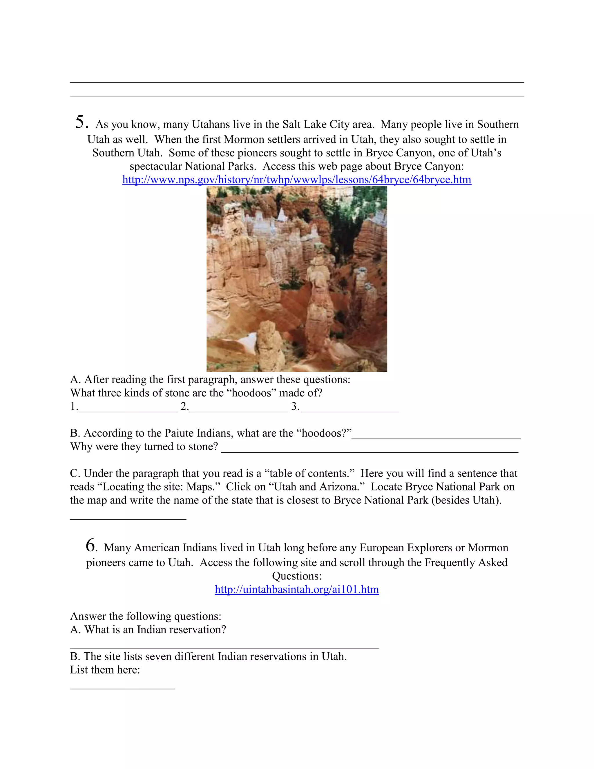 ______________________________________________________________________________
______________________________________________________________________________

 5. As you know, many Utahans live in the Salt Lake City area. Many people live in Southern
   Utah as well. When the first Mormon settlers arrived in Utah, they also sought to settle in
    Southern Utah. Some of these pioneers sought to settle in Bryce Canyon, one of Utah’s
            spectacular National Parks. Access this web page about Bryce Canyon:
          http://www.nps.gov/history/nr/twhp/wwwlps/lessons/64bryce/64bryce.htm




A. After reading the first paragraph, answer these questions:
What three kinds of stone are the “hoodoos” made of?
1._________________ 2._________________ 3._________________

B. According to the Paiute Indians, what are the “hoodoos?”_____________________________
Why were they turned to stone? ___________________________________________________

C. Under the paragraph that you read is a “table of contents.” Here you will find a sentence that
reads “Locating the site: Maps.” Click on “Utah and Arizona.” Locate Bryce National Park on
the map and write the name of the state that is closest to Bryce National Park (besides Utah).
____________________

   6. Many American Indians lived in Utah long before any European Explorers or Mormon
   pioneers came to Utah. Access the following site and scroll through the Frequently Asked
                                          Questions:
                            http://uintahbasintah.org/ai101.htm

Answer the following questions:
A. What is an Indian reservation?
_____________________________________________________
B. The site lists seven different Indian reservations in Utah.
List them here:
__________________
 