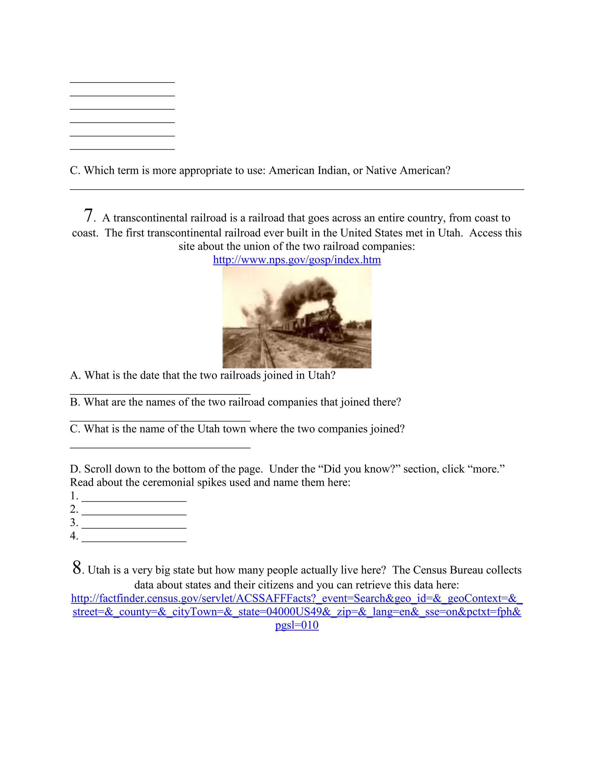 __________________
__________________
__________________
__________________
__________________
__________________

C. Which term is more appropriate to use: American Indian, or Native American?
______________________________________________________________________________

  7 . A transcontinental railroad is a railroad that goes across an entire country, from coast to
coast. The first transcontinental railroad ever built in the United States met in Utah. Access this
                        site about the union of the two railroad companies:
                                http://www.nps.gov/gosp/index.htm




A. What is the date that the two railroads joined in Utah?
_______________________________
B. What are the names of the two railroad companies that joined there?
_______________________________
C. What is the name of the Utah town where the two companies joined?
_______________________________

D. Scroll down to the bottom of the page. Under the “Did you know?” section, click “more.”
Read about the ceremonial spikes used and name them here:
1. __________________
2. __________________
3. __________________
4. __________________

8. Utah is a very big state but how many people actually live here?     The Census Bureau collects
               data about states and their citizens and you can retrieve this data here:
http://factfinder.census.gov/servlet/ACSSAFFFacts?_event=Search&geo_id=&_geoContext=&_
street=&_county=&_cityTown=&_state=04000US49&_zip=&_lang=en&_sse=on&pctxt=fph&
                                               pgsl=010
 