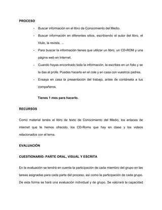 PROCESO

         -   Buscar información en el libro de Conocimiento del Medio.

         -   Buscar información en diferentes sitios, escribiendo el autor del libro, el

             título, la revista, ...

         -   Para buscar la información tienes que utilizar un libro, un CD-ROM y una

             página web en Internet.

         -   Cuando hayas encontrado toda la información, la escribes en un folio y se

             la das al profe. Puedes hacerlo en el cole y en casa con vuestros padres.

         -   Ensaya en casa la presentación del trabajo, antes de contársela a tus

             compañeros.


             Tienes 1 mes para hacerlo.


RECURSOS


Como material tenéis el libro de texto de Conocimiento del Medio, los enlaces de

internet que te hemos ofrecido, los CD-Roms que hay en clase y los videos

relacionados con el tema.


EVALUACIÓN


CUESTIONARIO: PARTE ORAL, VISUAL Y ESCRITA


En la evaluación se tendrá en cuenta la participación de cada miembro del grupo en las

tareas asignadas para cada parte del proceso, así como la participación de cada grupo.

De esta forma se hará una evaluación individual y de grupo. Se valorará la capacidad
 