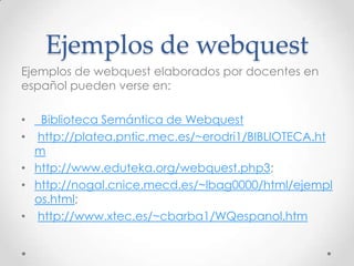 Ejemplos de webquest
Ejemplos de webquest elaborados por docentes en
español pueden verse en:

•  Biblioteca Semántica de Webquest
• http://platea.pntic.mec.es/~erodri1/BIBLIOTECA.ht
  m
• http://www.eduteka.org/webquest.php3;
• http://nogal.cnice.mecd.es/~lbag0000/html/ejempl
  os.html;
• http://www.xtec.es/~cbarba1/WQespanol.htm
 