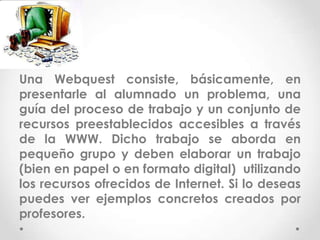 Una Webquest consiste, básicamente, en
presentarle al alumnado un problema, una
guía del proceso de trabajo y un conjunto de
recursos preestablecidos accesibles a través
de la WWW. Dicho trabajo se aborda en
pequeño grupo y deben elaborar un trabajo
(bien en papel o en formato digital) utilizando
los recursos ofrecidos de Internet. Si lo deseas
puedes ver ejemplos concretos creados por
profesores.
 