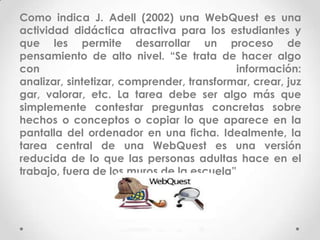 Como indica J. Adell (2002) una WebQuest es una
actividad didáctica atractiva para los estudiantes y
que les permite desarrollar un proceso de
pensamiento de alto nivel. “Se trata de hacer algo
con                                        información:
analizar, sintetizar, comprender, transformar, crear, juz
gar, valorar, etc. La tarea debe ser algo más que
simplemente contestar preguntas concretas sobre
hechos o conceptos o copiar lo que aparece en la
pantalla del ordenador en una ficha. Idealmente, la
tarea central de una WebQuest es una versión
reducida de lo que las personas adultas hace en el
trabajo, fuera de los muros de la escuela”
 