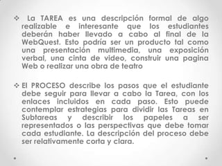 La TAREA es una descripción formal de algo
 realizable e interesante que los estudiantes
 deberán haber llevado a cabo al final de la
 WebQuest. Esto podría ser un producto tal como
 una presentación multimedia, una exposición
 verbal, una cinta de video, construir una pagina
 Web o realizar una obra de teatro

 El PROCESO describe los pasos que el estudiante
  debe seguir para llevar a cabo la Tarea, con los
  enlaces incluidos en cada paso. Esto puede
  contemplar estrategias para dividir las Tareas en
  Subtareas y describir los papeles a ser
  representados o las perspectivas que debe tomar
  cada estudiante. La descripción del proceso debe
  ser relativamente corta y clara.
 