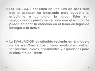  Los RECURSOS consisten en una lista de sitios Web
  que el profesor ha localizado para ayudarle al
  estudiante a completar la tarea. Estos son
  seleccionados previamente para que el estudiante
  pueda enfocar su atención en el tema en lugar de
  navegar a la deriva.



 La EVALUACIÓN es añadido reciente en el modelo
  de las WebQuests. Los criterios evaluativos deben
  ser precisos, claros, consistentes y específicos para
  el conjunto de Tareas.
 