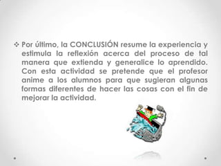  Por último, la CONCLUSIÓN resume la experiencia y
  estimula la reflexión acerca del proceso de tal
  manera que extienda y generalice lo aprendido.
  Con esta actividad se pretende que el profesor
  anime a los alumnos para que sugieran algunas
  formas diferentes de hacer las cosas con el fin de
  mejorar la actividad.
 