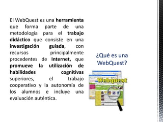 El WebQuest es una herramienta
que forma parte de una
metodología para el trabajo
didáctico que consiste en una
investigación    guiada,      con
recursos          principalmente
                                    ¿Qué es una
procedentes de Internet, que
promueve la utilización de          WebQuest?
habilidades            cognitivas
superiores,      el       trabajo
cooperativo y la autonomía de
los alumnos e incluye una
evaluación auténtica.
 