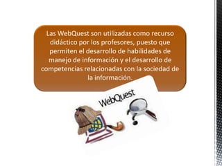 Las WebQuest son utilizadas como recurso
   didáctico por los profesores, puesto que
   permiten el desarrollo de habilidades de
   manejo de información y el desarrollo de
competencias relacionadas con la sociedad de
               la información.
 