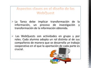  La Tarea debe implicar transformación de la
  información, un proceso de investigación y
  transformación de la información obtenida.

 Las WebQuests son actividades en grupo y por
  roles. Cada alumno adopta un rol distinto al de sus
  compañeros de manera que se desarrolla un trabajo
  cooperativo en el que la aportación de cada parte es
  crucial.
 