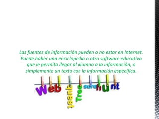 Las fuentes de información pueden o no estar en Internet.
 Puede haber una enciclopedia o otro software educativo
    que le permita llegar al alumno a la información, o
   simplemente un texto con la información específica.
 