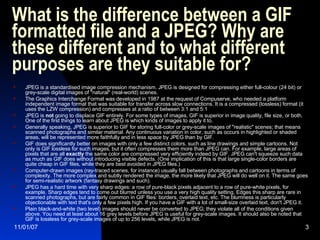What is the difference between a GIF formatted file and a JPEG? Why are these different and to what different purposes are they suitable for?  JPEG is a standardised image compression mechanism. JPEG is designed for compressing either full-colour (24 bit) or grey-scale digital images of "natural" (real-world) scenes. The Graphics Interchange Format was developed in 1987 at the request of Compuserve, who needed a platform independent image format that was suitable for transfer across slow connections. It is a compressed (lossless) format (it uses the LZW compression) and compresses at a ratio of between 3:1 and 5:1 JPEG is  not  going to displace GIF entirely. For some types of images, GIF is superior in image quality, file size, or both. One of the first things to learn about JPEG is which kinds of images to apply it to.  Generally speaking, JPEG is superior to GIF for storing full-color or grey-scale images of "realistic" scenes; that means scanned photographs and similar material. Any continuous variation in color, such as occurs in highlighted or shaded areas, will be represented more faithfully and in less space by JPEG than by GIF.  GIF does significantly better on images with only a few distinct colors, such as line drawings and simple cartoons. Not only is GIF lossless for such images, but it often compresses them more than JPEG can. For example, large areas of pixels that are all  exactly  the same color are compressed very efficiently indeed by GIF. JPEG can't squeeze such data as much as GIF does without introducing visible defects. (One implication of this is that large single-color borders are quite cheap in GIF files, while they are best avoided in JPEG files.)  Computer-drawn images (ray-traced scenes, for instance) usually fall between photographs and cartoons in terms of complexity. The more complex and subtly rendered the image, the more likely that JPEG will do well on it. The same goes for semi-realistic artwork (fantasy drawings and such).  JPEG has a hard time with very sharp edges: a row of pure-black pixels adjacent to a row of pure-white pixels, for example. Sharp edges tend to come out blurred unless you use a very high quality setting. Edges this sharp are rare in scanned photographs, but are fairly common in GIF files: borders, overlaid text, etc. The blurriness is particularly objectionable with text that's only a few pixels high. If you have a GIF with a lot of small-size overlaid text, don't JPEG it.  Plain black-and-white (two level) images should never be converted to JPEG; they violate all of the conditions given above. You need at least about 16 grey levels before JPEG is useful for grey-scale images. It should also be noted that GIF is lossless for grey-scale images of up to 256 levels, while JPEG is not.  