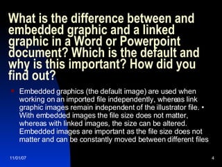 What is the difference between and embedded graphic and a linked graphic in a Word or Powerpoint document? Which is the default and why is this important? How did you find out?  Embedded graphics (the default image) are used when working on an imported file independently, whereas link graphic images remain independent of the illustrator file. • With embedded images the file size does not matter, whereas with linked images, the size can be altered. Embedded images are important as the file size does not matter and can be constantly moved between different files 