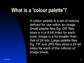 What is a 'colour palette'?  A colour palette is a set of colours defined for use within an image. Small palette files Eg. GIF files store a 4 or 8 bit index for each pixel. Image is a lot smaller than that of 24 bits. Large palette files Eg. TIF and JPG files store a 24 bit index for each of the millions of image pixels.  