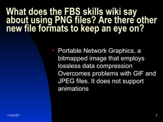 What does the FBS skills wiki say about using PNG files? Are there other new file formats to keep an eye on?  Portable Network Graphics, a bitmapped image that employs lossless data compression Overcomes problems with GIF and JPEG files. It does not support animations 