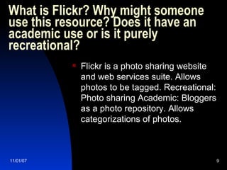What is Flickr? Why might someone use this resource? Does it have an academic use or is it purely recreational?  Flickr is a photo sharing website and web services suite. Allows photos to be tagged. Recreational: Photo sharing Academic: Bloggers as a photo repository. Allows categorizations of photos. 