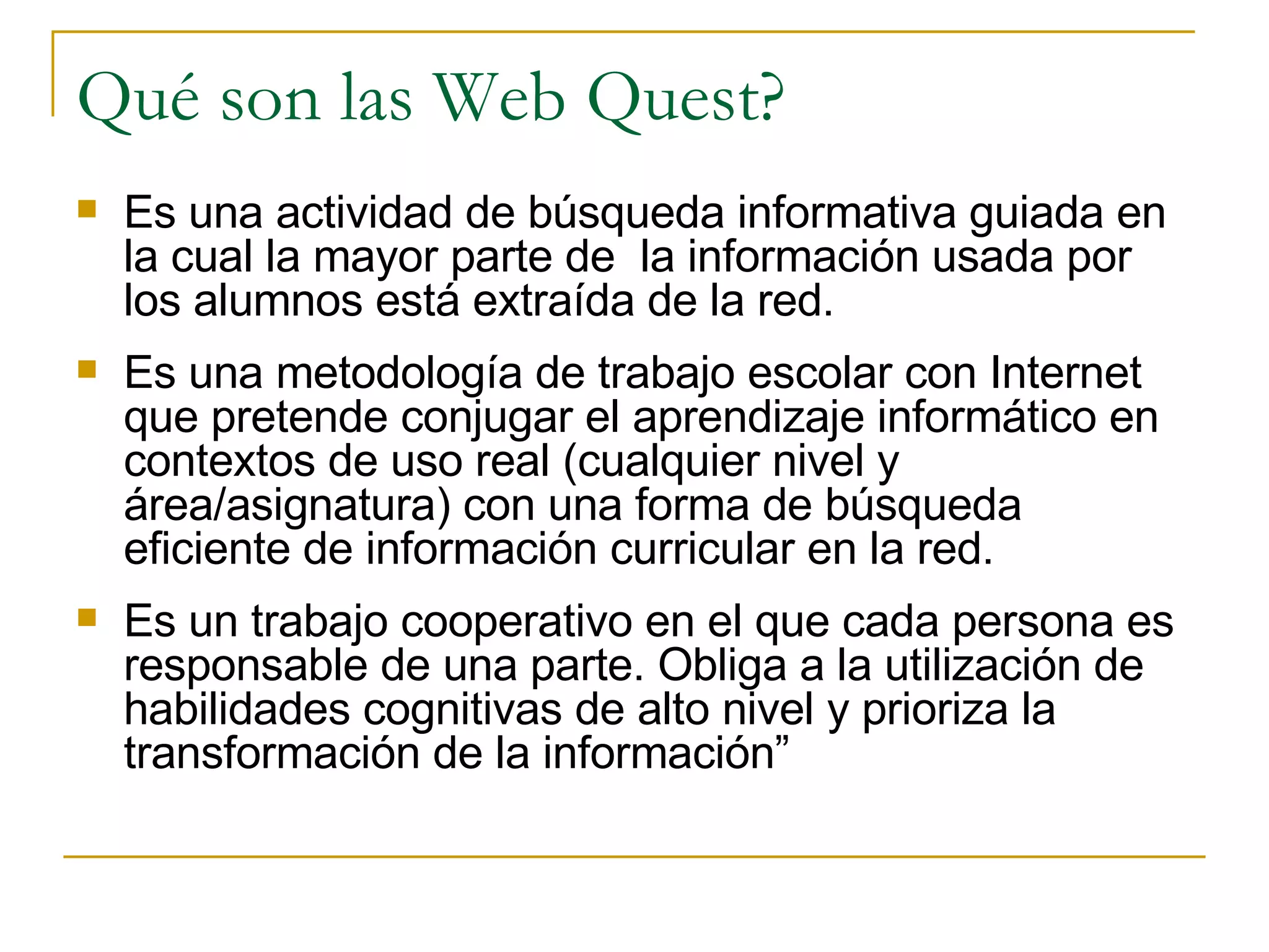 Qué son las Web Quest? Es una actividad de búsqueda informativa guiada en la cual la mayor parte de  la información usada por los alumnos está extraída de la red.   Es una metodología de trabajo escolar con Internet que pretende conjugar el aprendizaje informático en contextos de uso real (cualquier nivel y área/asignatura) con una forma de búsqueda eficiente de información curricular en la red. Es un trabajo cooperativo en el que cada persona es responsable de una parte. Obliga a la utilización de habilidades cognitivas de alto nivel y prioriza la transformación de la información” 