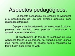 Aspectos pedagógicos:   O aspecto pedagógico interessante da webquest é a possibilidade de uso por diversas clientelas, com realidades diferentes. O papel mais importante de uma webquest é colocar pessoas em contato com pessoas, propiciando a aprendizagem colaborativa.   O envolvimento da família na resolução de uma webquest facilita a elaboração do trabalho pelos alunos mais novos, pois todos os passos para a resolução da tarefa ficam disponíveis na web. 