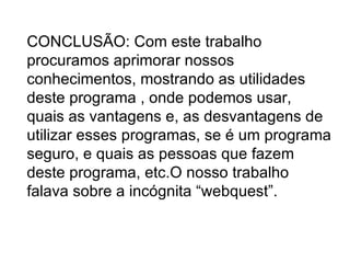 CONCLUSÃO: Com este trabalho procuramos aprimorar nossos conhecimentos, mostrando as utilidades deste programa , onde podemos usar, quais as vantagens e, as desvantagens de utilizar esses programas, se é um programa seguro, e quais as pessoas que fazem deste programa, etc.O nosso trabalho falava sobre a incógnita “webquest”. 