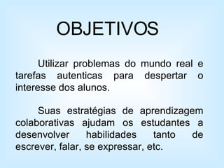 OBJETIVOS Utilizar problemas do mundo real e tarefas autenticas para despertar o interesse dos alunos. Suas estratégias de aprendizagem colaborativas ajudam os estudantes a desenvolver habilidades tanto de escrever, falar, se expressar, etc. 