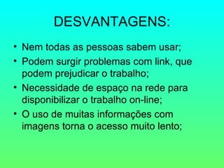 DESVANTAGENS: Nem todas as pessoas sabem usar; Podem surgir problemas com link, que podem prejudicar o trabalho; Necessidade de espaço na rede para disponibilizar o trabalho on-line; O uso de muitas informações com imagens torna o acesso muito lento; 