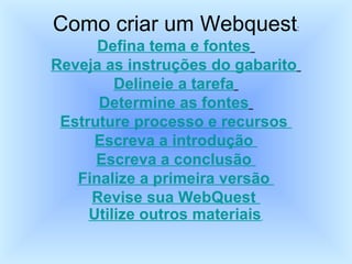 Como criar um Webquest : Defina tema e fontes   Reveja as instruções do gabarito   Delineie a tarefa   Determine as fontes   Estruture processo e recursos  Escreva a introdução  Escreva a conclusão  Finalize a primeira versão  Revise sua WebQuest  Utilize outros materiais   