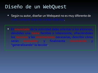 Diseño de un WebQuest Según su autor, diseñar un Webquest no es muy diferente de  crear cualquier clase de unidad didáctica .  El  enunciado  de la actividad debe orientar a los alumnos, dándoles una  tarea  factible e interesante, ofreciéndoles los  recursos  y las  orientaciones  necesarias, describir cómo serán  evaluados , y finalmente  resumiendo  y "generalizando" la lección . 