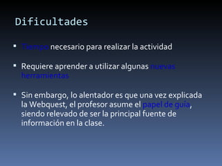 Dificultades Tiempo  necesario para realizar la actividad Requiere aprender a utilizar algunas  nuevas herramientas Sin embargo, lo alentador es que una vez explicada la Webquest, el profesor asume el  papel de guía , siendo relevado de ser la principal fuente de información en la clase.  