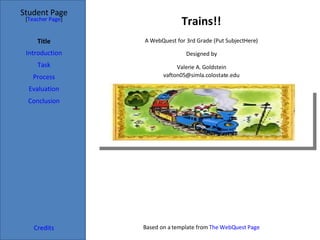 Trains!! Student Page Title Introduction Task Process Evaluation Conclusion Credits [ Teacher Page ] A WebQuest for 3rd Grade (Put Subject Here) Designed by Valerie A. Goldstein [email_address] Based on a template from  The  WebQuest  Page 