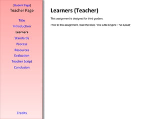 Learners (Teacher) [ Student Page ] Title Introduction Learners Standards Process Resources Credits Teacher Page This assignment is designed for third graders. Prior to this assignment, read the book “The Little Engine That Could”  Evaluation Teacher Script Conclusion 
