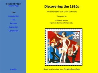 Discovering the 1920s Student Page Title Introduction Task Process Evaluation Conclusion Credits [ Teacher Page ] A Web Quest for 11th Grade US History Designed by Kimberly Jensen [email_address] Based on a template from  The Web Quest Page 