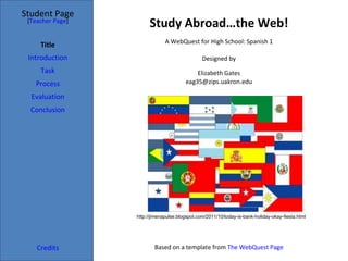 Study Abroad…the Web! Student Page Title Introduction Task Process Evaluation Conclusion Credits [ Teacher Page ] A WebQuest for High School: Spanish 1 Designed by Elizabeth Gates [email_address] Based on a template from  The WebQuest Page http://jimenapulse.blogspot.com/2011/10/today-is-bank-holiday-okay-fiesta.html 