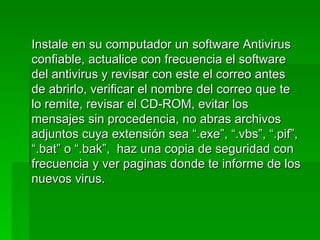 Instale en su computador un software Antivirus
confiable, actualice con frecuencia el software
del antivirus y revisar con este el correo antes
de abrirlo, verificar el nombre del correo que te
lo remite, revisar el CD-ROM, evitar los
mensajes sin procedencia, no abras archivos
adjuntos cuya extensión sea “.exe”, “.vbs”, “.pif”,
“.bat” o “.bak”, haz una copia de seguridad con
frecuencia y ver paginas donde te informe de los
nuevos virus.
 