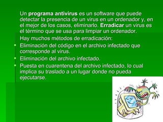 Un programa antivirus es un software que puede
  detectar la presencia de un virus en un ordenador y, en
  el mejor de los casos, eliminarlo. Erradicar un virus es
  el término que se usa para limpiar un ordenador.
  Hay muchos métodos de erradicación:
 Eliminación del código en el archivo infectado que
  corresponde al virus.
 Eliminación del archivo infectado.
 Puesta en cuarentena del archivo infectado, lo cual
  implica su traslado a un lugar donde no pueda
  ejecutarse.
 