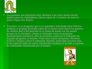  Los gusanos: son programas muy similares a los virus, tienen efectos
  dañinos para los ordenadores y hacen copias de sí mismos sin tocar ni
  dañar ningún otro fichero.

 Troyanos: es un programa que no se reproduce infectando otros ficheros ,
  tampoco se propaga haciendo copias de sí mismo como hacen los gusanos.
  Su nombre deriva del parecido en su forma de actuar con los astutos
  griegos de la mitología. Llegan al ordenador como un programa
  aparentemente inofensivo, pero al ejecutarlo instala en el ordenador un
  segundo programa: el troyano. Tiene unos efectos peligrosos. Permiten
  realizar o ataques contra el ordenador afectado, realizando acciones tales
  como capturar todos los textos introducidos mediante el teclado o registrar
  las contraseñas introducidas por el usuario.
 