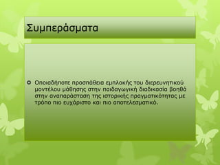 Σπκπεξάζκαηα




 Οπνηαδήπνηε πξνζπάζεηα εκπινθήο ηνπ δηεξεπλεηηθνύ
  κνληέινπ κάζεζεο ζηελ παηδαγσγηθή δηαδηθαζία βνεζά
  ζηελ αλαπαξάζηαζε ηεο ηζηνξηθήο πξαγκαηηθόηεηαο κε
  ηξόπν πην επράξηζην θαη πην απνηειεζκαηηθό.
 