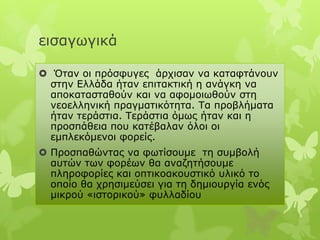 εηζαγσγηθά

 Όηαλ νη πξόζθπγεο άξρηζαλ λα θαηαθηάλνπλ
 ζηελ Διιάδα ήηαλ επηηαθηηθή ε αλάγθε λα
 απνθαηαζηαζνύλ θαη λα αθνκνησζνύλ ζηε
 λενειιεληθή πξαγκαηηθόηεηα. Τα πξνβιήκαηα
 ήηαλ ηεξάζηηα. Τεξάζηηα όκσο ήηαλ θαη ε
 πξνζπάζεηα πνπ θαηέβαιαλ όινη νη
 εκπιεθόκελνη θνξείο.
 Πξνζπαζώληαο λα θσηίζνπκε ηε ζπκβνιή
  απηώλ ησλ θνξέσλ ζα αλαδεηήζνπκε
  πιεξνθνξίεο θαη νπηηθναθνπζηηθό πιηθό ην
  νπνίν ζα ρξεζηκεύζεη γηα ηε δεκηνπξγία ελόο
  κηθξνύ «ηζηνξηθνύ» θπιιαδίνπ
 