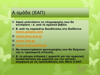 Α νκάδα (ΔΑΠ)
 Αθού μελεηήζεηε ηιρ πληποθοπίερ πος θα
  ανηλήζεηε : α. από ηο ζσολικό βιβλίο
 Β .από ηιρ παπακάηω διεςθύνζειρ ζηο διαδίκηςο
  www.google.com
 www.kms.org.gr
 www.ime.gr
 www.mikrasiatis.gr
 Να ζςγκενηπώζεηε θωηογπαθίερ πος θα δείσνοςν
  ηην α. πποζωπινή ζηέγαζη,
 β. ηη μόνιμη ζηέγαζη ( σωπιζηά για ηην αγποηική
  αποκαηάζηαζη και σωπιζηά για ηην αζηική)
  ζύμθωνα με ηιρ πποϋποθέζειρ πος έθεηε η ΕΑΠ
 