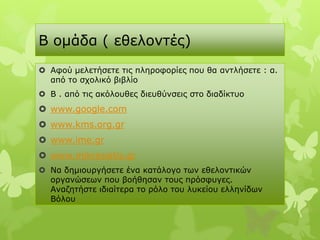 Β νκάδα ( εζεινληέο)
 Αθνύ κειεηήζεηε ηηο πιεξνθνξίεο πνπ ζα αληιήζεηε : α.
  από ην ζρνιηθό βηβιίν
 Β . από ηηο αθόινπζεο δηεπζύλζεηο ζην δηαδίθηπν
 www.google.com
 www.kms.org.gr
 www.ime.gr
 www.mikrasiatis.gr
 Να δεκηνπξγήζεηε έλα θαηάινγν ησλ εζεινληηθώλ
  νξγαλώζεσλ πνπ βνήζεζαλ ηνπο πξόζθπγεο.
  Αλαδεηήζηε ηδηαίηεξα ην ξόιν ηνπ ιπθείνπ ειιελίδσλ
  Βόινπ
 