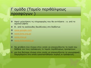 Γ νκάδα (Τακείν πεξηζάιςεσο
πξνζθύγσλ )

 Αθνύ κειεηήζεηε ηηο πιεξνθνξίεο πνπ ζα αληιήζεηε : α. από ην
  ζρνιηθό βηβιίν
 Β . από ηηο αθόινπζεο δηεπζύλζεηο ζην δηαδίθηπν
 www.google.com
 www.kms.org.gr
 www.ime.gr
 www.mikrasiatis.gr


 Να θηηάμεηε έλα πίλαθα ζηνλ νπνίν λα απεηθνλίδνληαη ηα πνζά πνπ
  δηέζεζε γηα ηνπο πξόζθπγεο ην ηακείν πεξηζάιςεσο πξνζθύγσλ
 θαη έλα δεύηεξν πίλαθα ζηνλ νπνίν λα απεηθνλίδνληαη ηα γεσγξαθηθά
  δηακεξίζκαηα ζηα νπνία εγθαηαζηάζεθαλ θπξίσο νη πξόζθπγεο.
 