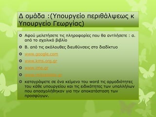 Γ νκάδα :(Υπνπξγείν πεξηζάιςεσο θ
Υπνπξγείν Γεσξγίαο)
 Αθνύ κειεηήζεηε ηηο πιεξνθνξίεο πνπ ζα αληιήζεηε : α.
  από ην ζρνιηθό βηβιίν
 Β. από ηηο αθόινπζεο δηεπζύλζεηο ζην δηαδίθηπν
 www.google.com
 www.kms.org.gr
 www.ime.gr
 www.mikrasiatis.gr
 θαηαγξάςεηε ζε έλα θείκελν ηνπ word ηηο αξκνδηόηεηεο
  ηνπ θάζε ππνπξγείνπ θαη ηηο εηδηθόηεηεο ησλ ππαιιήισλ
  πνπ απαζρνιήζεθαλ γηα ηελ απνθαηάζηαζε ησλ
  πξνζθύγσλ.
 