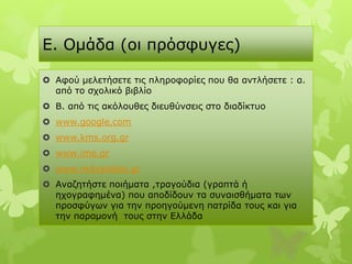 E. Οκάδα (νη πξόζθπγεο)

 Αθνύ κειεηήζεηε ηηο πιεξνθνξίεο πνπ ζα αληιήζεηε : α.
  από ην ζρνιηθό βηβιίν
 Β. από ηηο αθόινπζεο δηεπζύλζεηο ζην δηαδίθηπν
 www.google.com
 www.kms.org.gr
 www.ime.gr
 www.mikrasiatis.gr
 Αλαδεηήζηε πνηήκαηα ,ηξαγνύδηα (γξαπηά ή
  ερνγξαθεκέλα) πνπ απνδίδνπλ ηα ζπλαηζζήκαηα ησλ
  πξνζθύγσλ γηα ηελ πξνεγνύκελε παηξίδα ηνπο θαη γηα
  ηελ παξακνλή ηνπο ζηελ Διιάδα
 