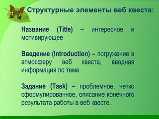 Структурные элементы веб квеста:

Название (Title)   –   интересное   и
мотивирующее

Введение (Introduction) – погружение в
атмосферу веб квеста, вводная
информация по теме

Задание (Task) – проблемное, четко
сформулированное, описание конечного
результата работы в веб квесте.
 